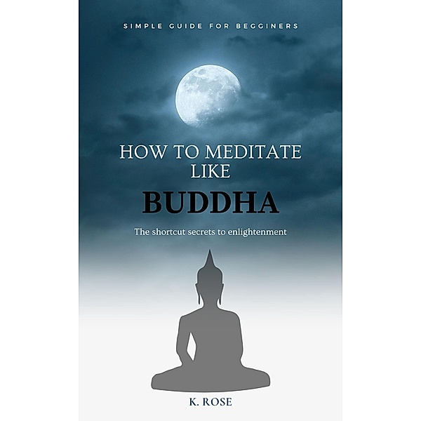 How to Meditate Like Buddha: the Shortcut Secrets to Enlightenment, K. Rose