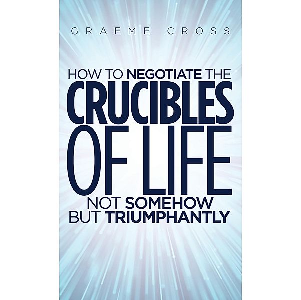 How to Negotiate the Crucibles of Life not Somehow but Triumphantly / Austin Macauley Publishers, Graeme Cross