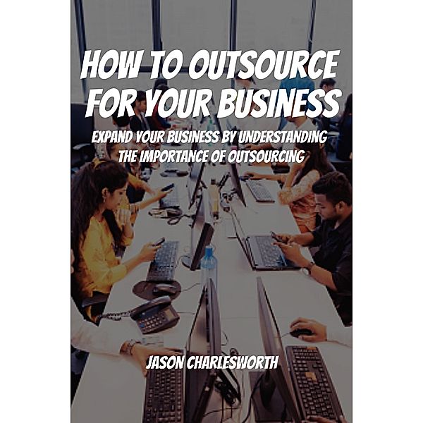 How To Outsource  For Your Business! Expand Your Business by Understanding  the Importance of Outsourcing, Jason Charlesworth