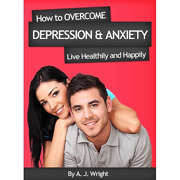 How to Overcome Depression & Anxiety - Live Healthily and Happily, A. J. Wright