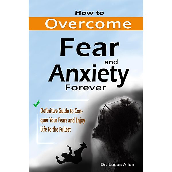 How to Overcome Fear and Anxiety Forever: Definitive Guide to Conquer Your Fears and Enjoy Life to the Fullest, Lucas Allen