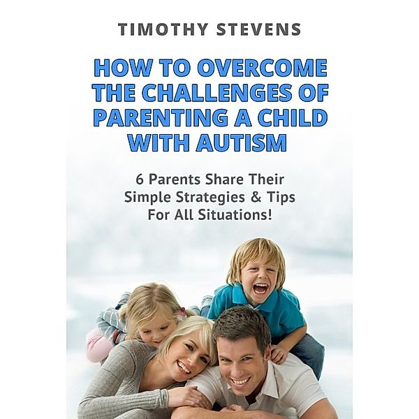 How To Overcome The Challenges Of Parenting A Child With Autism: 6 Parents Share Their Simple Strategies & Tips For All Situations!, Timothy Stevens