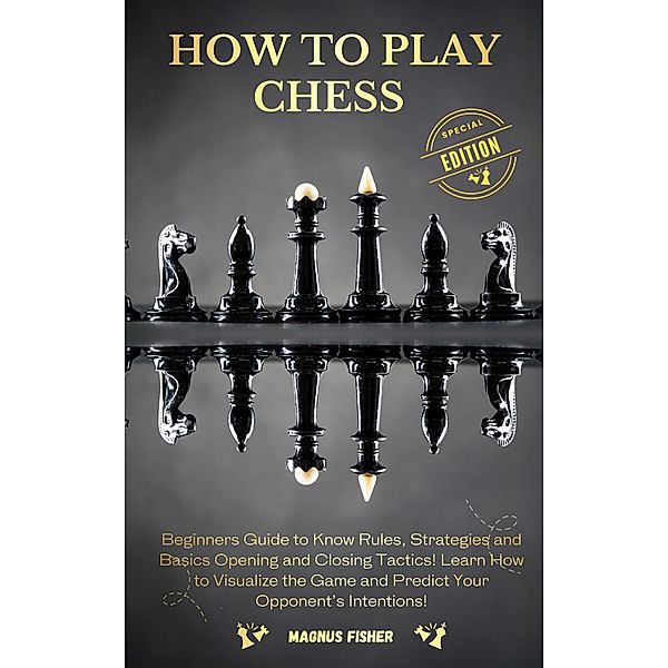 How to Play Chess: Beginners Guide to Know Rules, Strategies and Opening, Middle and Closing Tactics to Win! Learn How to Visualize the Game and Predict Your Opponent's Intentions!, Magnus Fisher