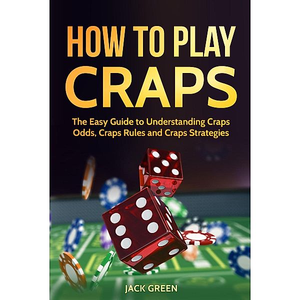 How To Play Craps: The Easy Guide to Understanding Craps Odds, Craps Rules and Craps Strategies, Jack Green