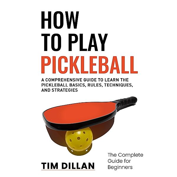 How to Play Pickleball The Complete Guide for Beginners : A Comprehensive Guide to Learn the Pickleball Basics, Rules, Techniques and Strategies, Tim Dillan