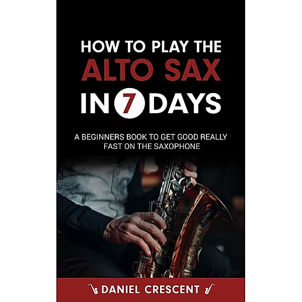 How To Play The Alto Sax in 7 Days: A Beginners Book to Get Good Really Fast on the Saxophone, Daniel Crescent