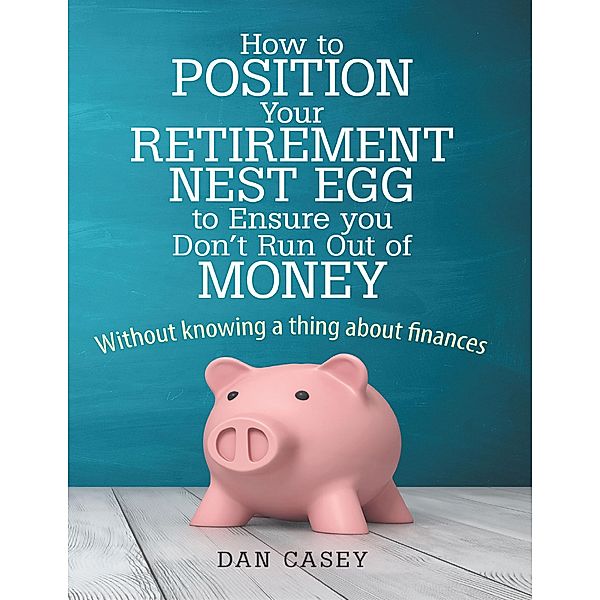 How to Position Your Retirement Nest Egg to Ensure You Don't Run Out of Money: Without Knowing a Thing About Finances, Dan Casey