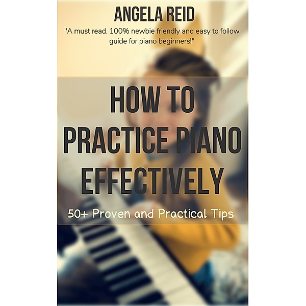 How To Practice Piano Effectively: 50+ Proven And Practical Tips, Angela Reid