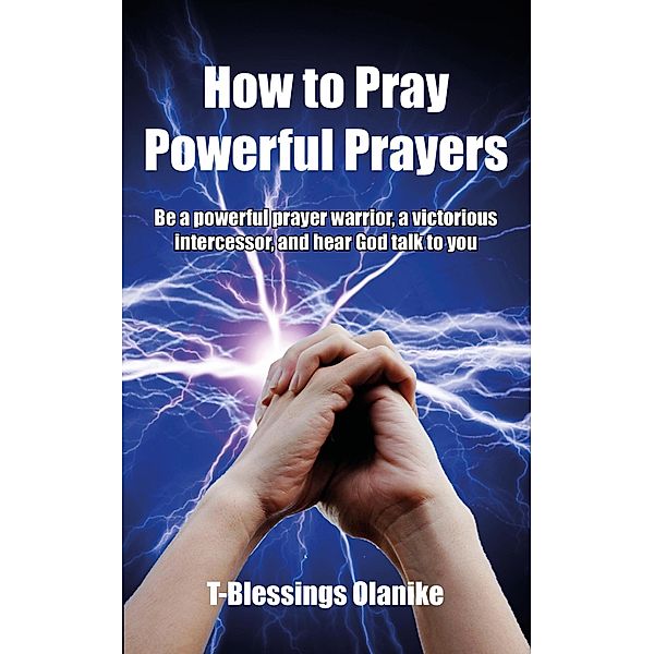 How to Pray Powerful Prayers: be a powerful prayer warrior, a victorious intercessor, and hear God  talk to you, T-Blessings Olanike