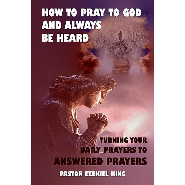 How to Pray to God and Always Be Heard: Turning Your Daily Prayers to Answered Prayers, Pastor Ezekiel King
