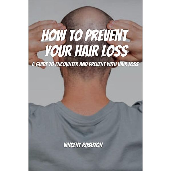 How to Prevent Your Hair Loss! A Guide To Encounter And Prevent With Hair Loss, Vincent Rushton