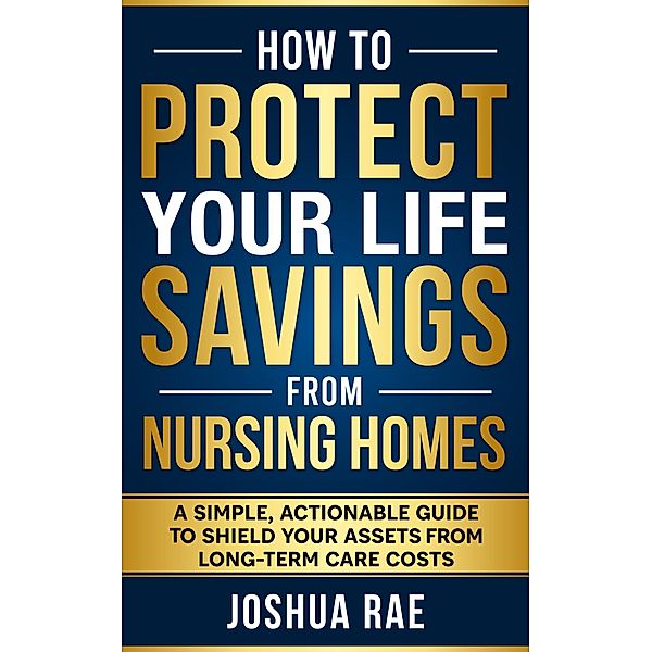 How to Protect Your Life Savings from Nursing Homes: A Simple, Actionable Guide to Shield Your Assets from Long-Term Care Costs, Joshua Rae