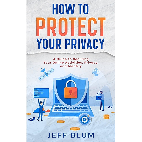 How to Protect Your Privacy: A Guide to Securing Your Online Activities, Privacy, and Identity (Location Independent Series, #5) / Location Independent Series, Jeff Blum