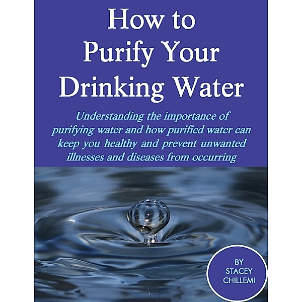 How to Purify Your Drinking Water: Understanding the Importance of Purifying Water and How Purified Water Can Keep You Healthy and Prevent Unwanted Illnesses and Diseases from Occurring, Stacey Chillemi