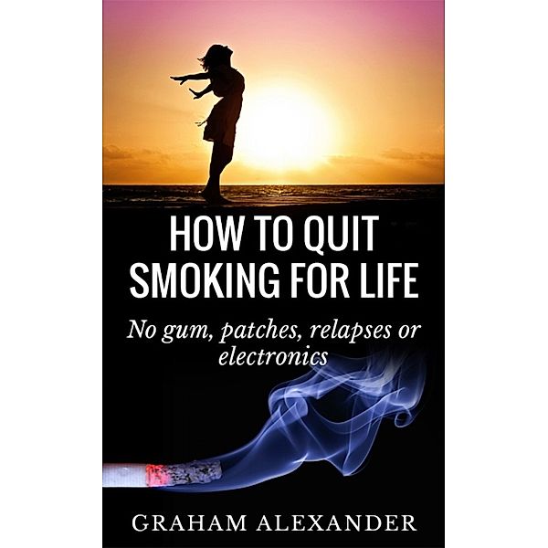 How To Quit Smoking For Life: No gum, patches, relapses or electronics, Graham Alexander