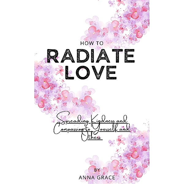 How to Radiate Love: Spreading Kindness and Compassion to Yourself and Others, Anna Grace