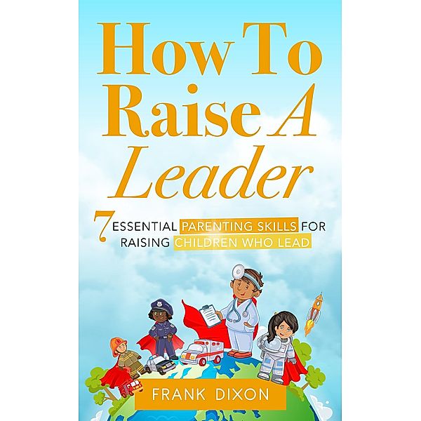 How To Raise A Leader: 7 Essential Parenting Skills For Raising Children Who Lead (The Master Parenting Series, #1) / The Master Parenting Series, Frank Dixon