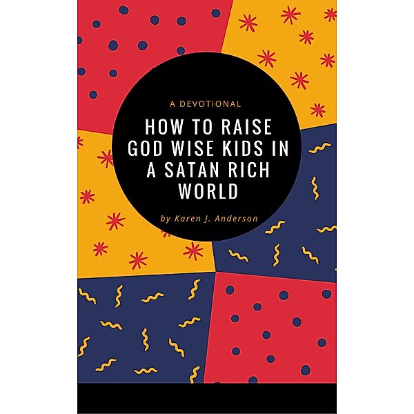 How To Raise God Wise Kids in a Satan Rich World, Karen J Anderson