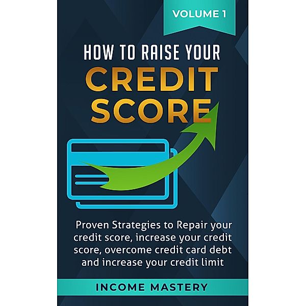 How to Raise Your Credit Score: Proven Strategies to Repair Your Credit Score, Increase Your Credit Score, Overcome Credit Card Debt and Increase Your Credit Limit Volume 1, Income Mastery