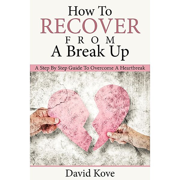 How To Recover From a Break Up: A Step By Step Guide To Overcome a Heartbreak, David Kove