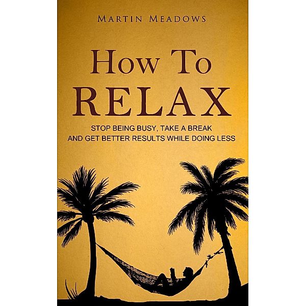 How to Relax: Stop Being Busy, Take a Break and Get Better Results While Doing Less, Martin Meadows