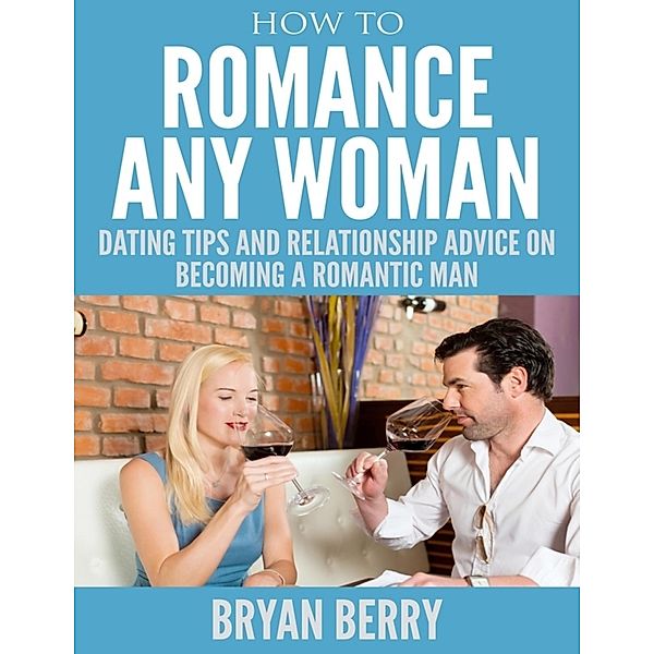 How to Romance Any Woman - Dating Tips and Relationship Advice On Becoming a Romantic Man, Bryan Berry