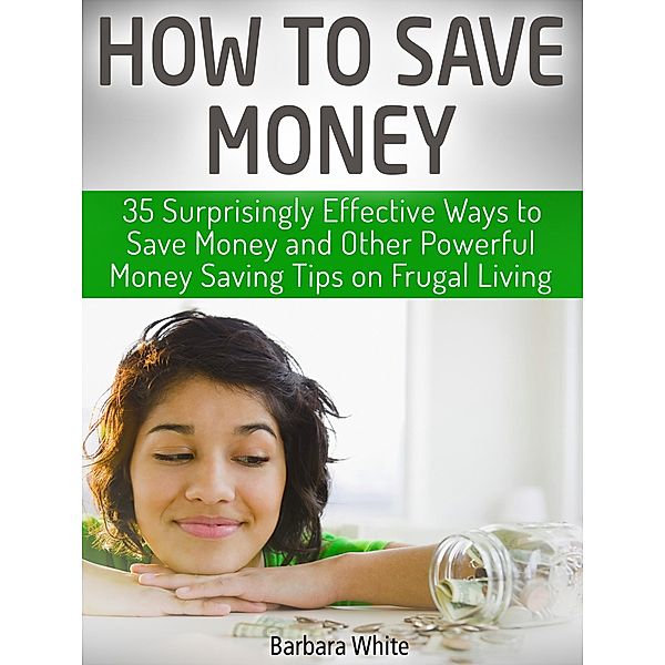 How to Save Money: 35 Surprisingly Effective Ways to Save Money and Other Powerful Money Saving Tips on Frugal Living, Barbara White