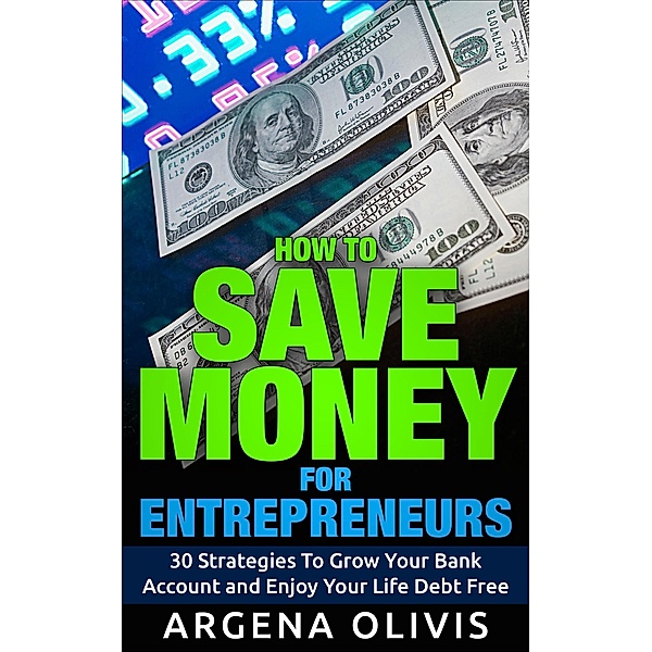 How To Save Money For Entrepreneurs: 30 Strategies To Grow Your Bank Account and Enjoy Life Debt Free, Argena Olivis