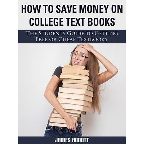 How to Save Money on College Textbooks The Students Guide to Getting Free or Cheap Textbooks / Abbott Properties, James Abbott