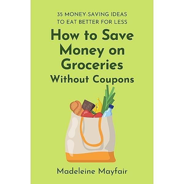 How to Save Money on Groceries Without Coupons: 35 Money-Saving Ideas to Eat Better for Less, Madeleine Mayfair
