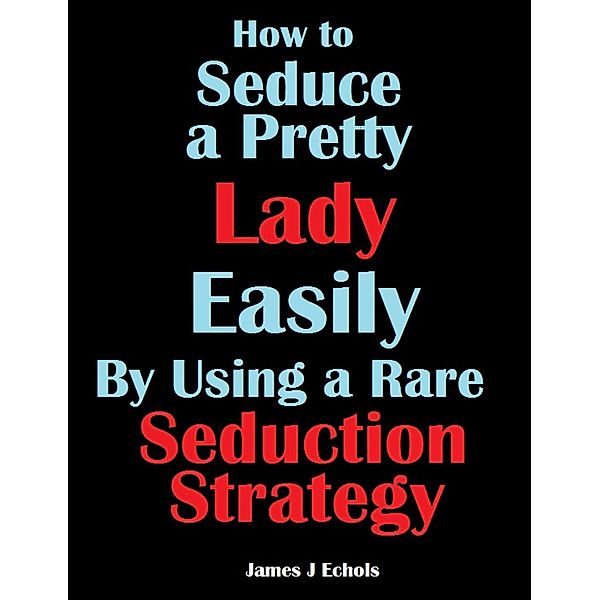 How to Seduce a Pretty Lady Easily By Using a Rare Seduction Strategy, James J Echols