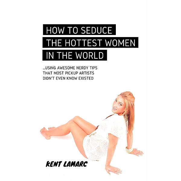 How to Seduce the Hottest Women in the World: ...Using Awesome Nerdy Tips that Most Pickup Artists Didn't Even Know Existed, Kent Lamarc