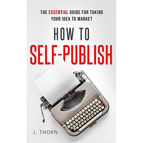 How to Self-Publish: The Essential Guide for Taking Your Idea to Market (The Author Life) / The Author Life, J. Thorn