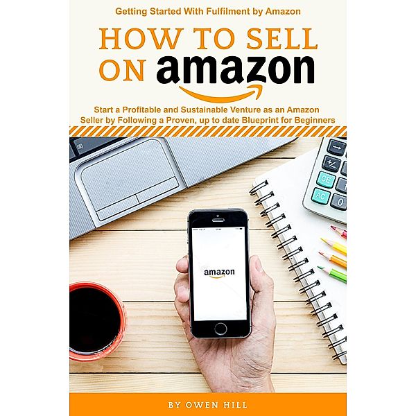 How to Sell on Amazon: Start a Profitable and Sustainable Venture as an Amazon Seller by Following a Proven, up to Date Blueprints for Beginners, Owen Hill