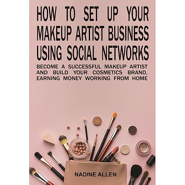 How to Set Up Your Makeup Business Using Social Networks: Become a Successful Makeup Artist and Build Your Cosmetics Brand, Earning Money Working From Home, Nadine Allen