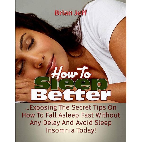 How To Sleep Better: Exposing The Secret Tips On How To Fall Asleep Fast Without Any Delay And Avoid Sleep Insomnia Today!, Brian Jeff