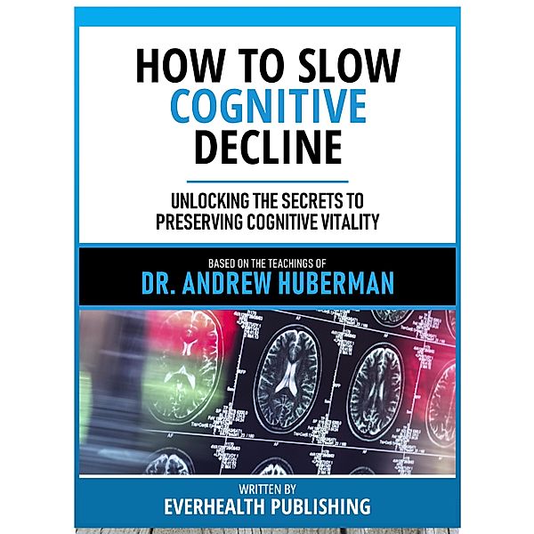 How To Slow Cognitive Decline - Based On The Teachings Of Dr. Andrew Huberman, Everhealth Publishing