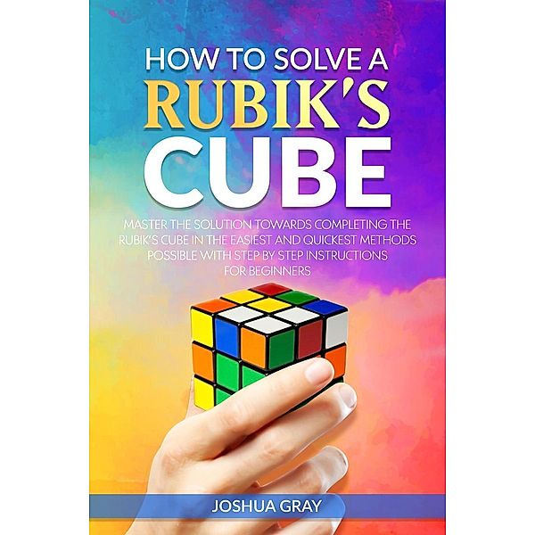 How To Solve A Rubik's Cube: Master The Solution Towards Completing The Rubik's Cube In The Easiest And Quickest Methods Possible With Step By Step Instructions For Beginners, Joshua Gray