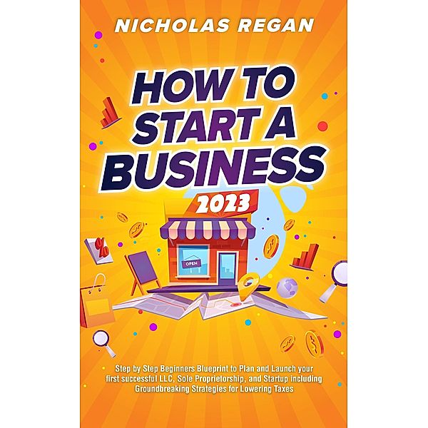 How to Start a Business 2023: Step by Step Beginners Blueprint to Plan and Launch your first successful LLC, Sole Proprietorship, and Startup including Groundbreaking Strategies for Lowering Taxes, Nicholas Regan