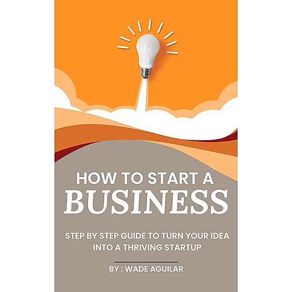 How To Start A Business - Step By Step Guide To Turn Your Idea Into A Thriving Startup, Wade Aguilar