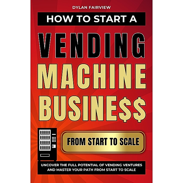 How to Start a Vending Machine Business: Uncover the Full Potential of Vending Ventures and Master Your Path from Start to Scale, Dylan Fairview