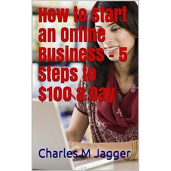 How to Start an Online Business - 5 Steps to $100 a Day, Charles M Jagger