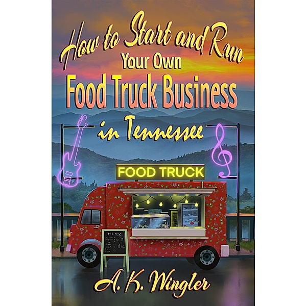 How to Start and Run Your Own Food Truck Business in Tennessee / Your Food Truck How To Series Bd.3, A. K. Wingler