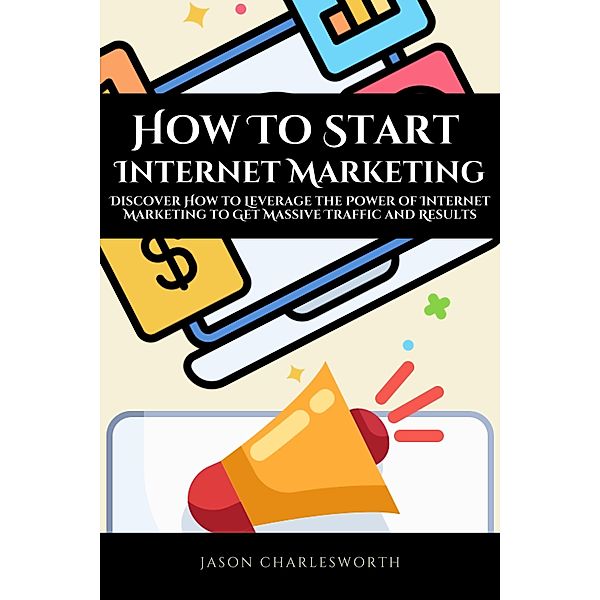 How To Start  Internet Marketing!  Discover How to Leverage the Power of Internet Marketing to Get Massive Traffic and Results, Jason Charlesworth