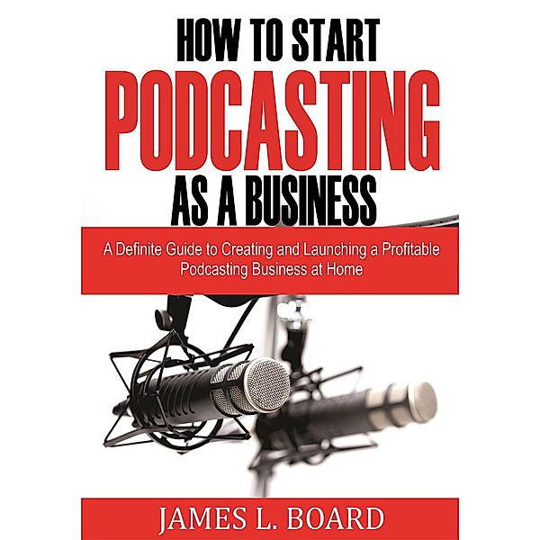 How to Start  Podcasting as a Business: A Definite Guide to Creating and Launching a Profitable Podcasting Business At Home, James L. Board