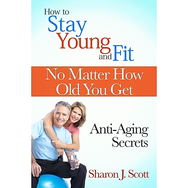 How to Stay Young and Fit No Matter How Old You Get: Anti-Aging Secrets / eBookIt.com, Sharon J. Scott