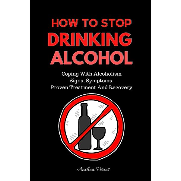 How To Stop Drinking Alcohol: Coping With Alcoholism, Signs, Symptoms, Proven Treatment And Recovery (Quit Alcohol) / Quit Alcohol, Anthea Peries