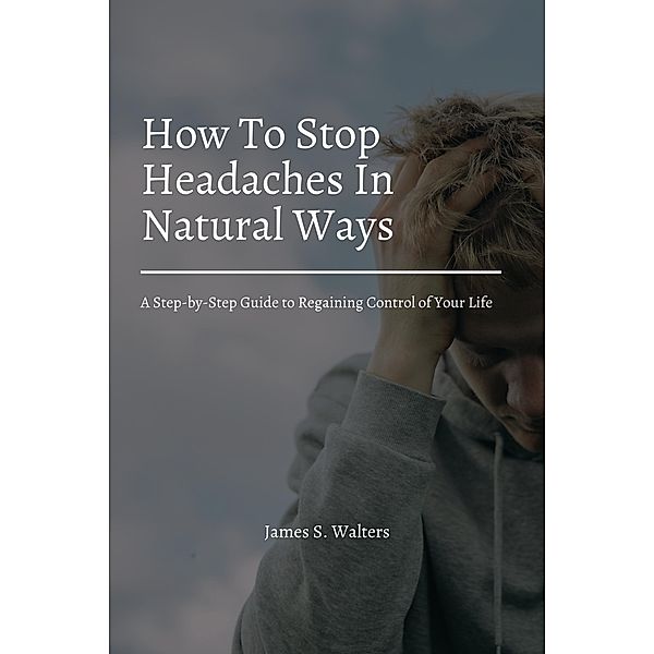 How To Stop Headaches In Natural Ways! A Step-by-Step Guide to Regaining Control of Your Life, James S. Walters