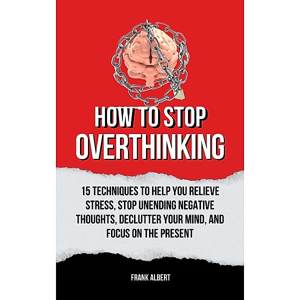 How To Stop Overthinking: 15 Techniques To Help You Relieve Stress, Stop Unending Negative Thoughts, Declutter Your Mind, And Focus On The Present, Frank Albert