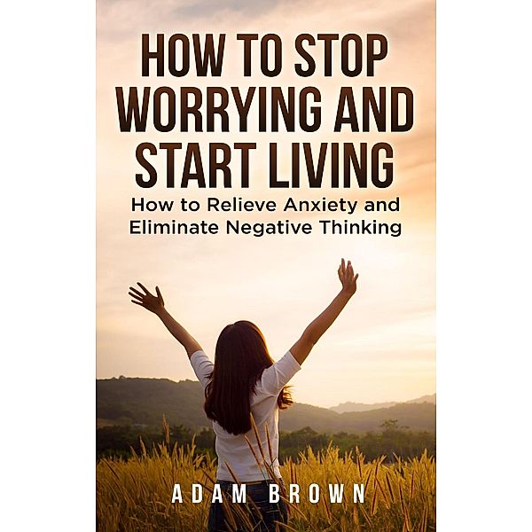 How To Stop Worrying and Start Living: How to Relieve Anxiety and Eliminate Negative Thinking, Adam Brown